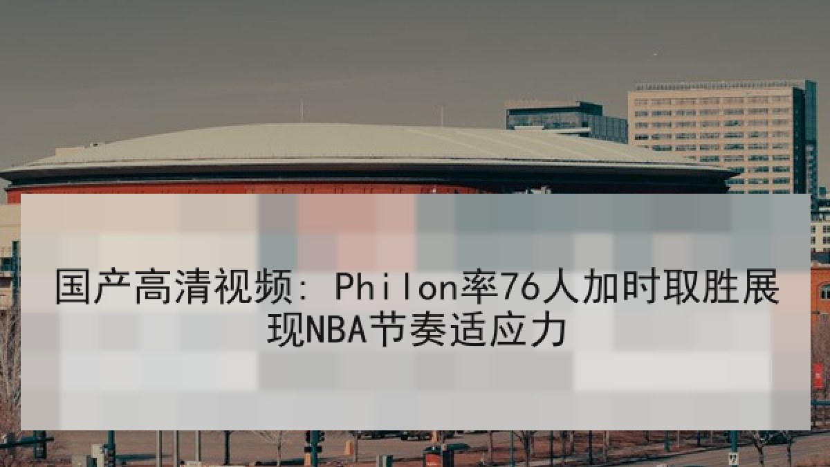 国产高清视频: Philon率76人加时取胜展现NBA节奏适应力 国产高清视频: Philon率76人加时取胜展现NBA节奏适应力