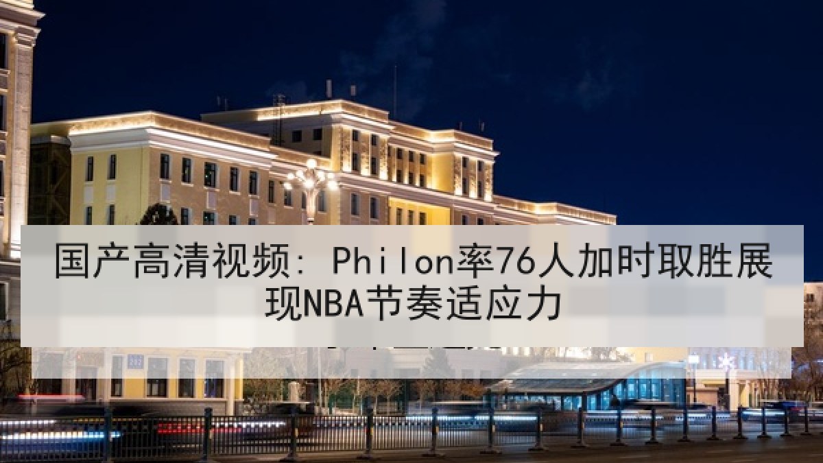 国产高清视频: Philon率76人加时取胜展现NBA节奏适应力 国产高清视频: Philon率76人加时取胜展现NBA节奏适应力