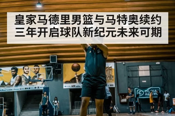 皇家马德里男篮与马特奥续约三年开启球队新纪元未来可期