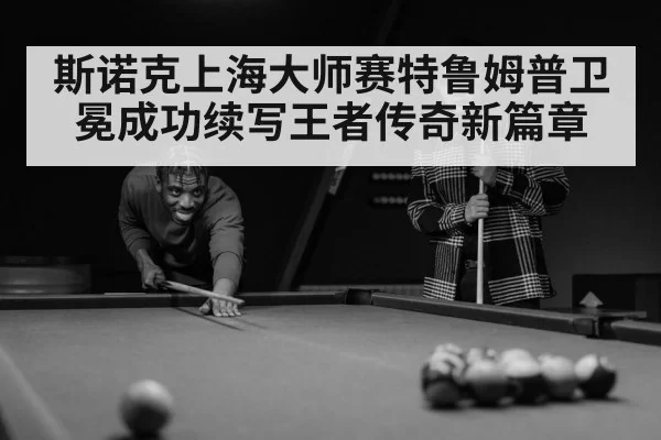 斯诺克上海大师赛特鲁姆普卫冕成功续写王者传奇新篇章