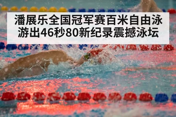 潘展乐全国冠军赛百米自由泳游出46秒80新纪录震撼泳坛