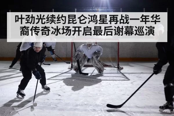 叶劲光续约昆仑鸿星再战一年华裔传奇冰场开启最后谢幕巡演