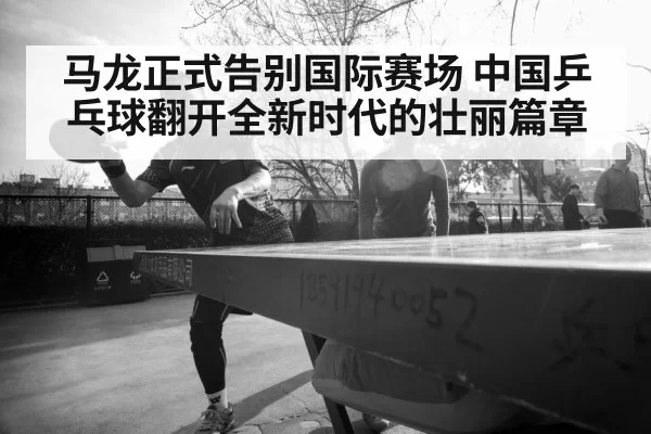 马龙正式告别国际赛场 中国乒乓球翻开全新时代的壮丽篇章