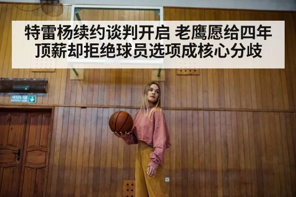 特雷杨续约谈判开启 老鹰愿给四年顶薪却拒绝球员选项成核心分歧