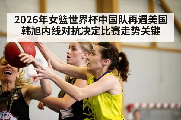 2026年女篮世界杯中国队再遇美国 韩旭内线对抗决定比赛走势关键